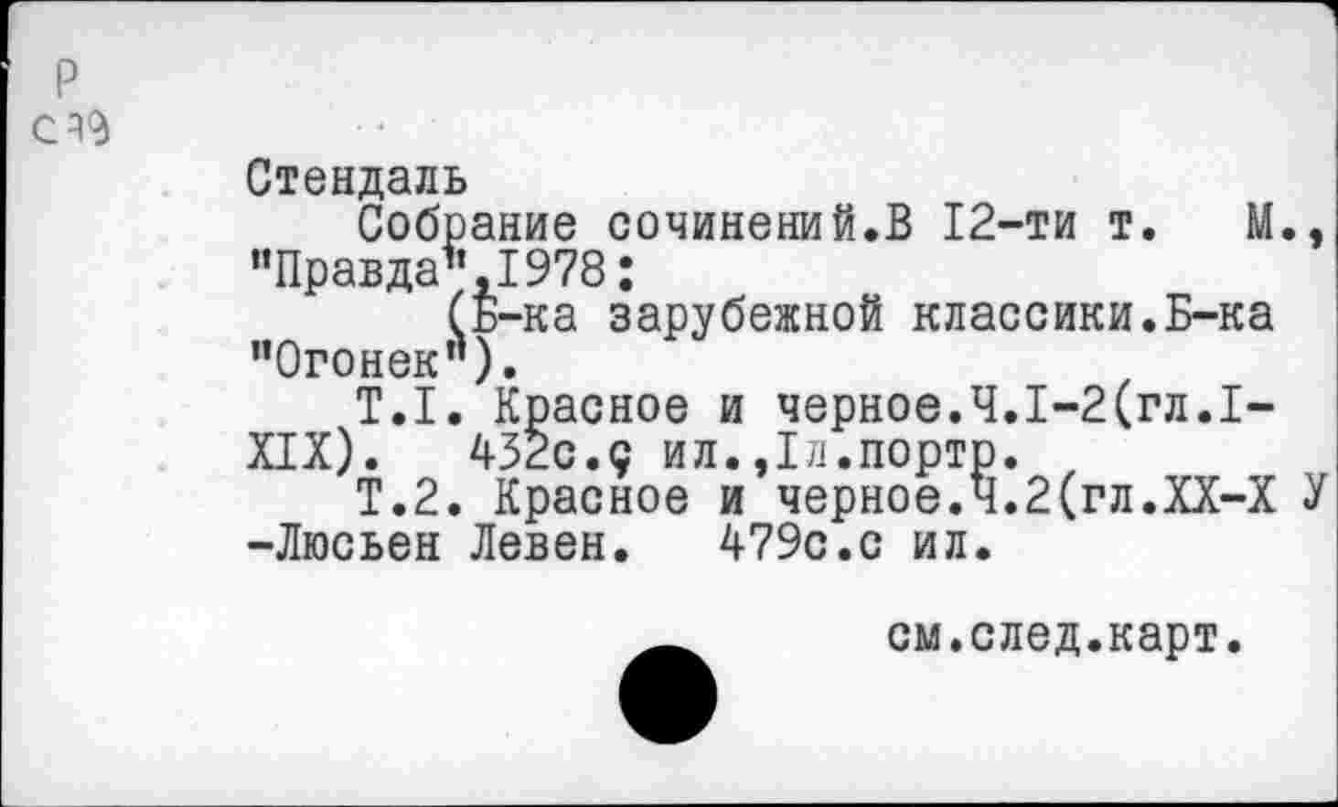 ﻿р
СА9
Стендаль
Собрание сочинений.В 12-ти т. М., "Правда",1978;
(Б-ка зарубежной классики.Б-ка "Огонек").
Т.1. Красное и черное.Ч.1-2(гл.1-
XIX).	432с.с ил.,1л.порто. ,
Т.2. Красное и черное.Ч.2(гл.ХХ-Х У -Люсьен Левен.	479с.с ил.
см.след.карт.